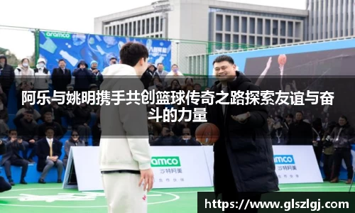 阿乐与姚明携手共创篮球传奇之路探索友谊与奋斗的力量