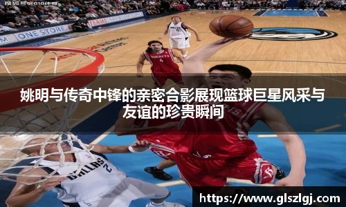姚明与传奇中锋的亲密合影展现篮球巨星风采与友谊的珍贵瞬间