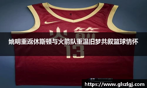 姚明重返休斯顿与火箭队重温旧梦共叙篮球情怀